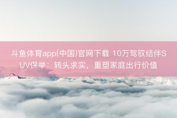 斗鱼体育app(中国)官网下载 10万驾驭结伴SUV保举:转头求实,重塑家庭出行价值