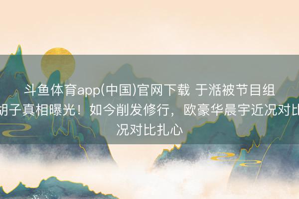 斗鱼体育app(中国)官网下载 于湉被节目组逼留胡子真相曝光!如今削发修行,欧豪华晨宇近况对比扎心
