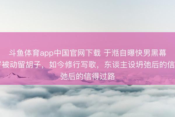 斗鱼体育app中国官网下载 于湉自曝快男黑幕:20岁被动留胡子,如今修行写歌,东谈主设坍弛后的信得过路